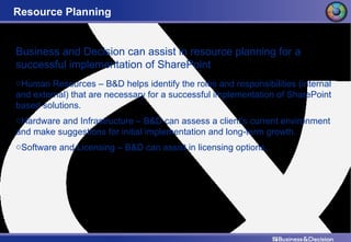 Resource Planning Business and Decision can assist in resource planning for a successful implementation of SharePoint Human Resources – B&D helps identify the roles and responsibilities (internal and external) that are necessary for a successful implementation of SharePoint based solutions. Hardware and Infrastructure – B&D can assess a client’s current environment and make suggestions for initial implementation and long-term growth. Software and Licensing – B&D can assist in licensing options. 