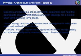 Physical Architecture and Farm Topology Business and Decision can recommend, implement and host the appropriate physical architecture and farm topology for a client’s short term and long term needs. Farm Topology – B&D will help architect a farm topology that will meet current needs, and position the client to grow. Hardware – B&D can recommend the appropriate hardware, storage capacity and networking configuration necessary to support the desired topology. 