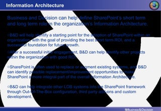 Information Architecture Business and Decision can help define SharePoint’s short term and long term role in the organization’s Information Architecture. B&D will help identify a starting point for the adoption of SharePoint within an organization, with the goal of providing the best short term ROI, and a successful foundation for future growth. After a successful initial engagement, B&D can help identify other projects within the organization with good ROI. SharePoint is often used to replace or augment existing systems, and B&D can identify possible replacement/improvement opportunities to make SharePoint a more integral part of the overall Information Architecture. B&D can help integrate other LOB systems into the SharePoint framework through Out-Of-The-Box configuration, third party add-ons and custom development. 