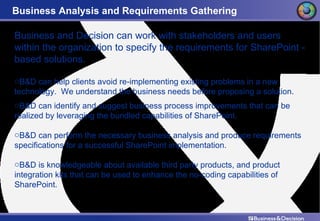 Business Analysis and Requirements Gathering Business and Decision can work with stakeholders and users within the organization to specify the requirements for SharePoint - based solutions. B&D can help clients avoid re-implementing existing problems in a new technology.  We understand the business needs before proposing a solution. B&D can identify and suggest business process improvements that can be realized by leveraging the bundled capabilities of SharePoint. B&D can perform the necessary business analysis and produce requirements specifications for a successful SharePoint implementation. B&D is knowledgeable about available third party products, and product integration kits that can be used to enhance the no-coding capabilities of SharePoint. 