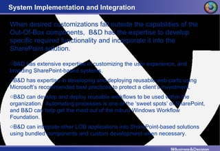 System Implementation and Integration When desired customizations fall outside the capabilities of the Out-Of-Box components,  B&D has the expertise to develop specific required functionality and incorporate it into the SharePoint solution. B&D has extensive expertise in customizing the user experience, and branding SharePoint-based systems. B&D has expertise in developing and deploying reusable web-parts using Microsoft’s recommended best practices to protect a client’s investment. B&D can develop and deploy reusable workflows to be used within the organization.  Automating processes is one of the ‘sweet spots’ of SharePoint, and B&D can help get the most out of the robust Windows Workflow Foundation. B&D can integrate other LOB applications into SharePoint-based solutions using bundled components and custom development when necessary. 
