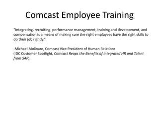 Comcast Employee Training“Integrating, recruiting, performance management, training and development, and compensation is a means of making sure the right employees have the right skills to do their job rightly.” -Michael Molinaro, Comcast Vice President of Human Relations(IDC Customer Spotlight, Comcast Reaps the Benefits of Integrated HR and Talent from SAP).