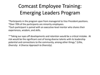 Comcast Employee Training:Emerging Leaders Program*Participants in the program span from managerial to Vice President positions.  *Over 70% of the participants are minority employees.*Each participant is paired with an executive-level mentor who shares their experiences, wisdom, and skills.  *“Taking our eyes off developments and retention would be a critical mistake.  At risk would be the significant cost of losing diverse talents with its leadership potential and connections to the community, among other things,” (Lillie, Diversity:  A Diverse Approach to Diversity).