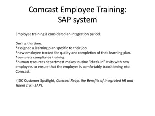Comcast Employee Training:SAP systemEmployee training is considered an integration period.  During this time:*assigned a learning plan specific to their job*new employee tracked for quality and completion of their learning plan.  *complete compliance training*human resources department makes routine “check-in” visits with new employees to ensure that the employee is comfortably transitioning into Comcast.(IDC Customer Spotlight, Comcast Reaps the Benefits of Integrated HR and Talent from SAP).