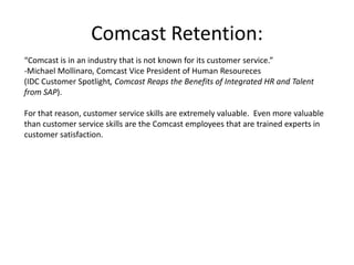 Comcast Retention:“Comcast is in an industry that is not known for its customer service.”-Michael Mollinaro, Comcast Vice President of Human Resoureces(IDC Customer Spotlight, Comcast Reaps the Benefits of Integrated HR and Talent from SAP).  For that reason, customer service skills are extremely valuable.  Even more valuable than customer service skills are the Comcast employees that are trained experts in customer satisfaction.  