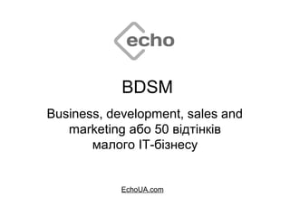BDSM
Business, development, sales and
marketing або 50 відтінків
малого ІТ-бізнесу
EchoUA.com
 