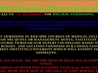 MDS Admission in India 2015-16 low package 
CALL US +91 8510999901 FOR BDS/MDS ADMISSIONS, 
OFFERS CAREER COUNSELING, ADMISSIONS GUIDANCE, ALL COURSES (MBBS MD BAMS MS BDS MDS) THROUGH QUOTA/NRI QUOTA. 
DIRECT ADMISSION IN BDS/MDS COURSES OF MEDICAL COLLEGE 
THROUGH NRI QUOTA OR MANAGEMENT QUOTA. FACILITATE ADMIS 
COURSE THROUGH OUR EXPERT COUNSELING BASED ON BUDGET, AND LOCATION FONDNESS OUR CONSULTANTS BEST INSTITUTE/UNIVERSITY WHICH WILL SATISFY YOUR 
ASPIRANTS. 
IN ANY STATE, WE ARE THE BEST TO HELP YOU ACCOMPLISH 
GOALS. 
BOOKING STARTED FOR ACADEMIC YEAR 2015 - 16 SO CALL SEATS, BOOK YOUR SEAT IN ADVANCE AT VERY MODEST AND RATE. 
