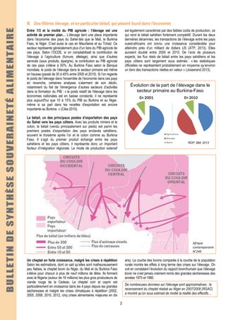 2
B. Des filières élevage, et en particulier bétail, qui pèsent lourd dans l’économie
Entre 1/3 et la moitié du PIB agricole : l’élevage est une
activité de premier plan… L’élevage tient une place importante
dans l’économie des pays du Sahel tels que le Mali, le Burkina
Faso, le Niger. C’est aussi le cas en Mauritanie et au Tchad. Ce
secteur représente généralement plus d’un tiers du PIB agricole de
ces pays. Selon l’OCDE, si on comptabilisait la contribution de
l’élevage à l’agriculture (fumure, attelage), ainsi que d’autres
services (sous produits, épargne), la contribution au PIB agricole
de ces pays s’élève à 50%. Au Burkina Faso selon la Banque
mondiale, le poids de l’élevage dans le secteur primaire est même
en hausse (passé de 30 à 45% entre 2000 et 2010). Si l’on regarde
le poids de l’élevage dans l’ensemble de l’économie dans ces pays
en revanche, certaines analyses s’alarment de son déclin,
notamment du fait de l’émergence d’autres secteurs d’activités
dans la formation du PIB : « le poids relatif de l'élevage dans les
économies nationales est en baisse constante, il ne représente
plus aujourd'hui que 10 à 15% du PIB au Burkina et au Niger,
même si sa part dans les recettes d'exportation est encore
importante au Burkina. » (Cilss 2010).
Le bétail, un des principaux postes d’exportation des pays
du Sahel vers les pays côtiers. Avec les produits miniers et le
coton, le bétail (vendu principalement sur pieds) est parmi les
premiers postes d’exportation des pays enclavés sahéliens,
souvent le troisième après l’or et le coton comme au Burkina
Faso. Il s’agit du premier produit échangé entre les pays
sahéliens et les pays côtiers, il représente donc un important
facteur d’intégration régionale. Le mode de production extensif
est également caractérisé par des faibles coûts de production, ce
qui rend le bétail sahélien fortement compétitif. Durant les deux
dernières décennies, les transactions de l’élevage entre les pays
ouest-africains ont connu une croissance considérable pour
atteindre près d’un milliard de dollars US (ATP, 2013). Elles
auraient doublé entre 2000 et 2010. De l’avis de plusieurs
experts, les flux réels de bétail entre les pays sahéliens et les
pays côtiers sont largement sous estimés : « les statistiques
officielles ne représentent probablement en moyenne qu’environ
un tiers des transactions réelles en valeur » (Josserand 2013).
Évolution de la part de l’élevage dans le
secteur primaire au Burkina-Faso
En 2001En 2001En 2001En 2001 En 2010En 2010En 2010En 2010
RDP, BM, 2013
Afrique
contemporaine
N°249
Un cheptel en forte croissance, malgré les crises à répétition
Selon les estimations, dont on sait qu’elles sont malheureusement
peu fiables, le cheptel bovin du Niger, du Mali et du Burkina Faso
s’élève pour chacun à plus de neuf millions de têtes. Ils forment
avec le Nigeria (autour de 16 millions) les plus gros producteurs de
viande rouge de la Cedeao. Le cheptel ovin et caprin est
particulièrement en croissance dans les 4 pays depuis les grandes
sécheresses et malgré les crises climatiques à répétition (2002,
2005, 2008, 2010, 2012, cinq crises alimentaires majeures en dix
ans). La courbe des bovins comparée à la courbe de la population
rurale montre les effets à long terme des crises sur l’élevage. On
voit en constatant l’évolution du rapport bovin/humain que l’élevage
bovin ne s’est jamais vraiment remis des grandes sécheresses des
années 1970 et 1980.
De nombreuses données sur l’élevage sont approximatives : le
recensement du cheptel réalisé au Niger en 2007/2008 (RGAC)
a montré qu’on sous estimait de moitié la réalité des effectifs…
 