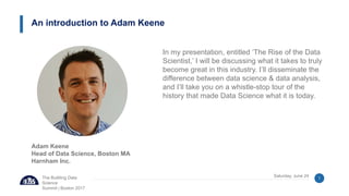 The Building Data
Science
Summit | Boston 2017
Saturday, June 24 1
In my presentation, entitled ‘The Rise of the Data
Scientist,’ I will be discussing what it takes to truly
become great in this industry. I’ll disseminate the
difference between data science & data analysis,
and I’ll take you on a whistle-stop tour of the
history that made Data Science what it is today.
An introduction to Adam Keene
Adam Keene
Head of Data Science, Boston MA
Harnham Inc.
 