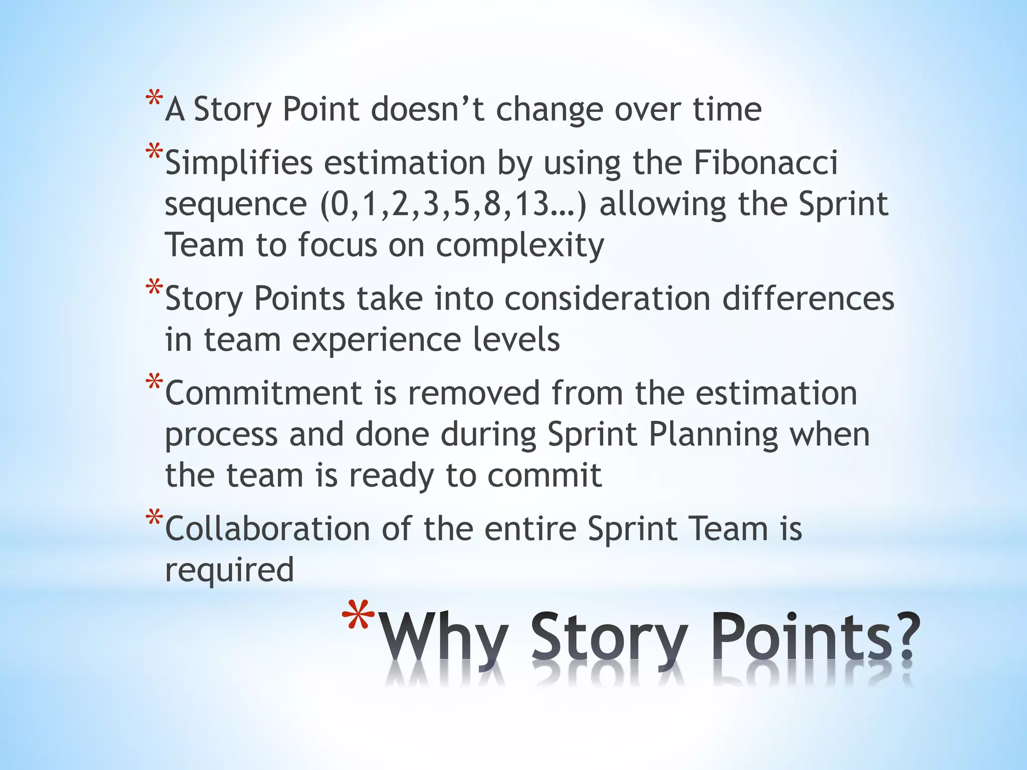 *
*A Story Point doesn’t change over time
*Simplifies estimation by using the Fibonacci
sequence (0,1,2,3,5,8,13…) allowing the Sprint
Team to focus on complexity
*Story Points take into consideration differences
in team experience levels
*Commitment is removed from the estimation
process and done during Sprint Planning when
the team is ready to commit
*Collaboration of the entire Sprint Team is
required
 