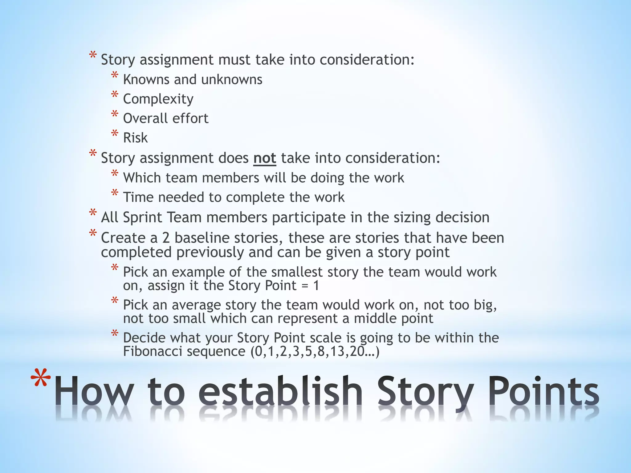 *
* Story assignment must take into consideration:
* Knowns and unknowns
* Complexity
* Overall effort
* Risk
* Story assignment does not take into consideration:
* Which team members will be doing the work
* Time needed to complete the work
* All Sprint Team members participate in the sizing decision
* Create a 2 baseline stories, these are stories that have been
completed previously and can be given a story point
* Pick an example of the smallest story the team would work
on, assign it the Story Point = 1
* Pick an average story the team would work on, not too big,
not too small which can represent a middle point
* Decide what your Story Point scale is going to be within the
Fibonacci sequence (0,1,2,3,5,8,13,20…)
 