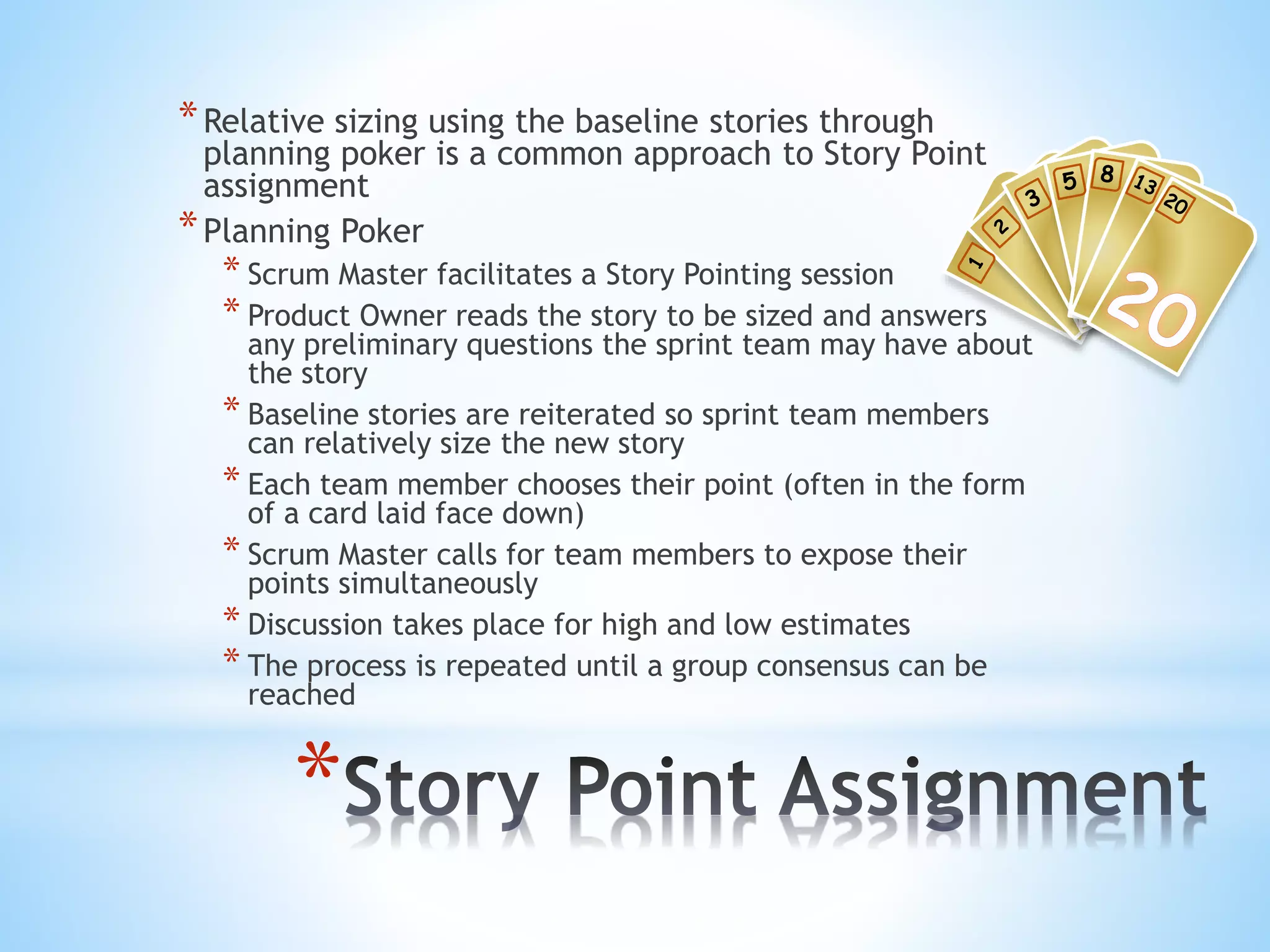 *
*Relative sizing using the baseline stories through
planning poker is a common approach to Story Point
assignment
*Planning Poker
* Scrum Master facilitates a Story Pointing session
* Product Owner reads the story to be sized and answers
any preliminary questions the sprint team may have about
the story
* Baseline stories are reiterated so sprint team members
can relatively size the new story
* Each team member chooses their point (often in the form
of a card laid face down)
* Scrum Master calls for team members to expose their
points simultaneously
* Discussion takes place for high and low estimates
* The process is repeated until a group consensus can be
reached
 