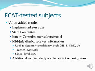 FCAT-tested subjects Value-added model Implemented 2011-2012 State Committee  June 1 st-  Commissioner selects model  Mid-July district receives information Used to determine proficiency levels (HE, E, NI/D, U) Teacher-level=40%  School-level=10% Additional value-added provided over the next 3 years 