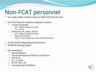 Non-FCAT personnel Use value-added models as they are delivered from the state Use FCAT data for students assigned to teacher 7 th  grade geography 40% -students assigned to them 10% -school Elementary PE, music, and art 50% -students assigned to them They see all students Only 4 th  and 5 th  grade have value-added information Create district adopted growth measures Establish learning targets Six committees Special Diploma  Vocational Education/Industry Certification ESE-Pre K K-2, 3 rd  grade IB, AP, AICE, DE Learning Target Guidelines 