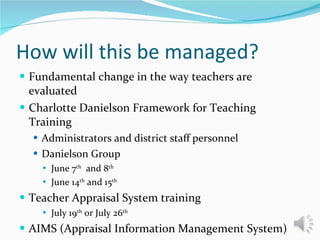 How will this be managed? Fundamental change in the way teachers are evaluated Charlotte Danielson Framework for Teaching Training Administrators and district staff personnel Danielson Group June 7 th   and 8 th   June 14 th  and 15 th   Teacher Appraisal System training July 19 th  or July 26 th AIMS (Appraisal Information Management System) August 