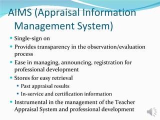 AIMS (Appraisal Information Management System) Single-sign on Provides transparency in the observation/evaluation process Ease in managing, announcing, registration for professional development  Stores for easy retrieval  Past appraisal results In-service and certification information Instrumental in the management of the Teacher Appraisal System and professional development 