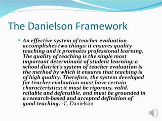 The Danielson Framework An effective system of teacher evaluation accomplishes two things: it ensures quality teaching and it promotes professional learning. The quality of teaching is the single most important determinant of student learning; a school district’s system of teacher evaluation is the method by which it ensures that teaching is of high quality. Therefore, the system developed for teacher evaluation must have certain characteristics; it must be rigorous, valid, reliable and defensible, and must be grounded in a research-based and accepted definition of good teaching.  -C. Danielson 