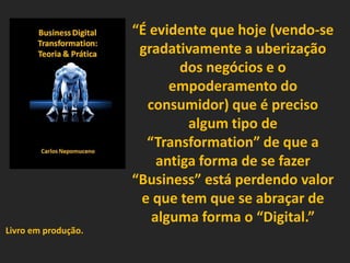 “É evidente que hoje (vendo-se
gradativamente a uberização
dos negócios e o
empoderamento do
consumidor) que é preciso
algum tipo de
“Transformation” de que a
antiga forma de se fazer
“Business” está perdendo valor
e que tem que se abraçar de
alguma forma o “Digital.”
Livro em produção.
 