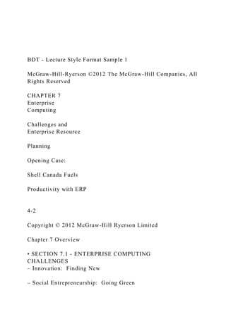 BDT - Lecture Style Format Sample 1
McGraw-Hill-Ryerson ©2012 The McGraw-Hill Companies, All
Rights Reserved
CHAPTER 7
Enterprise
Computing
Challenges and
Enterprise Resource
Planning
Opening Case:
Shell Canada Fuels
Productivity with ERP
4-2
Copyright © 2012 McGraw-Hill Ryerson Limited
Chapter 7 Overview
• SECTION 7.1 - ENTERPRISE COMPUTING
CHALLENGES
– Innovation: Finding New
– Social Entrepreneurship: Going Green
 