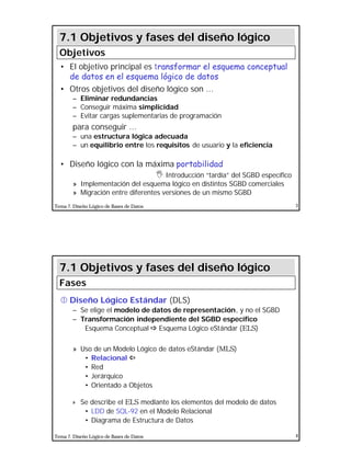 2
Tema 7. Diseño Lógico de Bases de Datos 3
• El objetivo principal es transformar el esquema conceptual
de datos en el esquema lógico de datos
• Otros objetivos del diseño lógico son ...
– Eliminar redundancias
– Conseguir máxima simplicidad
– Evitar cargas suplementarias de programación
para conseguir ...
– una estructura lógica adecuada
– un equilibrio entre los requisitos de usuario y la eficiencia
• Diseño lógico con la máxima portabilidad
I Introducción “tardía” del SGBD específico
» Implementación del esquema lógico en distintos SGBD comerciales
» Migración entre diferentes versiones de un mismo SGBD
7.1 Objetivos y fases del diseño lógico
Objetivos
Tema 7. Diseño Lógico de Bases de Datos 4
• Diseño Lógico Estándar (DLS)
– Se elige el modelo de datos de representación, y no el SGBD
– Transformación independiente del SGBD específico
Esquema Conceptual ðð Esquema Lógico eStándar (ELS)
» Uso de un Modelo Lógico de datos eStándar (MLS)
• Relacional ïï
• Red
• Jerárquico
• Orientado a Objetos
» Se describe el ELS mediante los elementos del modelo de datos
• LDD de SQL-92 en el Modelo Relacional
• Diagrama de Estructura de Datos
7.1 Objetivos y fases del diseño lógico
Fases
 