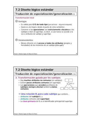 23
Tema 7. Diseño Lógico de Bases de Datos 45
Transformación total
J Ventajas
– Es válida para E/G de todo tipo (parcial/total – disjunta/solapada)
– Quizá es «la mejor» desde el punto de vista semántico
– Conviene si las operaciones son estrictamente «locales» a los
subtipos o bien al supertipo, es decir, si casi nunca se accede a la
vez a atributos de subtipo y supertipo
L Inconvenientes
– Menos eficiente en el acceso a todos los atributos (propios y
heredados) de las instancias de un subtipo (¿Por qué?)
7.2 Diseño lógico estándar
Traducción de especialización/generalización (9)
Tema 7. Diseño Lógico de Bases de Datos 46
3. Transformación guiada por los subtipos
• Hay muchos atributos no comunes (en subtipos)
• Existen pocos atributos comunes (en supertipo)
• Las operaciones que acceden a atributos de
subtipos siempre afectan también a datos
comunes
ðð Una relación Ri para cada subtipo que contiene...
– atributos del subtipo Bi y
– atributos comunes (del supertipo)
– La clave primaria de Ri es el identificador principal del supertipo
P
B2B1
d
7.2 Diseño lógico estándar
Traducción de especialización/generalización (10)
 