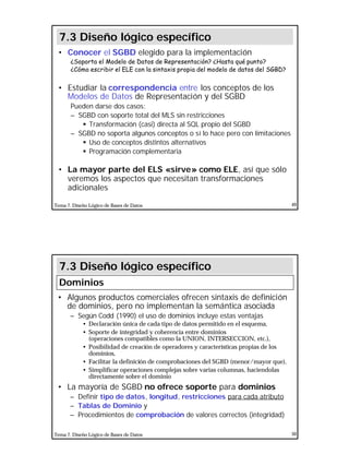 25
Tema 7. Diseño Lógico de Bases de Datos 49
• Conocer el SGBD elegido para la implementación
¿Soporta el Modelo de Datos de Representación? ¿Hasta qué punto?
¿Cómo escribir el ELE con la sintaxis propia del modelo de datos del SGBD?
• Estudiar la correspondencia entre los conceptos de los
Modelos de Datos de Representación y del SGBD
Pueden darse dos casos:
– SGBD con soporte total del MLS sin restricciones
§ Transformación (casi) directa al SQL propio del SGBD
– SGBD no soporta algunos conceptos o sí lo hace pero con limitaciones
§ Uso de conceptos distintos alternativos
§ Programación complementaria
• La mayor parte del ELS «sirve» como ELE, así que sólo
veremos los aspectos que necesitan transformaciones
adicionales
7.3 Diseño lógico específico
Tema 7. Diseño Lógico de Bases de Datos 50
• Algunos productos comerciales ofrecen sintaxis de definición
de dominios, pero no implementan la semántica asociada
– Según Codd (1990) el uso de dominios incluye estas ventajas
• Declaración única de cada tipo de datos permitido en el esquema,
• Soporte de integridad y coherencia entre dominios
(operaciones compatibles como la UNION, INTERSECCION, etc.),
• Posibilidad de creación de operadores y características propias de los
dominios,
• Facilitar la definición de comprobaciones del SGBD (menor/mayor que),
• Simplificar operaciones complejas sobre varias columnas, haciendolas
directamente sobre el dominio
• La mayoría de SGBD no ofrece soporte para dominios
– Definir tipo de datos, longitud, restricciones para cada atributo
– Tablas de Dominio y
– Procedimientos de comprobación de valores correctos (integridad)
7.3 Diseño lógico específico
Dominios
 