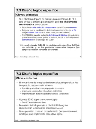 26
Tema 7. Diseño Lógico de Bases de Datos 51
• Si el SGBD no dispone de sintaxis para definición de PK o
sólo ofrece la sintaxis para hacerlo, pero no implementa
su semántica (como Oracle6)...
– Especificar cada atributo componente de la PK como no nulo
– Asegurar que la combinación de todos los componentes de la PK
tenga valores únicos (tras inserciones y actualizaciones)
– Si el SGBD lo soporta, incluir la definición sintáctica de cada clave
primaria en el esquema, y si no lo soporta, incluir la definición como
comentario en el catálogo del SGBD
Nota: en el estándar SQL-92 no es obligatorio especificar la PK de
una relación, y en los productos comerciales tampoco (por
compatibilidad con versiones anteriores)
7.3 Diseño lógico específico
Claves primarias
Tema 7. Diseño Lógico de Bases de Datos 52
• El mecanismo de integridad referencial puede penalizar los
tiempos de respuesta del sistema
– Borrados y actualizaciones propagados en cascada
– importante en consultas interactivas, sobre todo
ð implementación de la integridad referencial «en diferido»
• Algunos SGBD soportan este concepto
– Oracle7 y posteriores versiones
• Pero otros lo incluyen sólo a nivel sintáctico y no
implementan la semántica asociada (Oracle6)
• Otros permiten crear un procedimiento (almacenado en el
catálogo) que implementa cada clave ajena
7.3 Diseño lógico específico
Claves externas
 