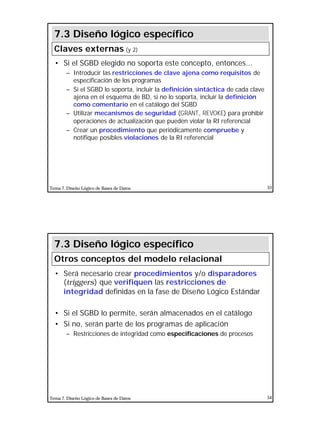 27
Tema 7. Diseño Lógico de Bases de Datos 53
• Si el SGBD elegido no soporta este concepto, entonces...
– Introducir las restricciones de clave ajena como requisitos de
especificación de los programas
– Si el SGBD lo soporta, incluir la definición sintáctica de cada clave
ajena en el esquema de BD, si no lo soporta, incluir la definición
como comentario en el catálogo del SGBD
– Utilizar mecanismos de seguridad (GRANT, REVOKE) para prohibir
operaciones de actualización que pueden violar la RI referencial
– Crear un procedimiento que periódicamente compruebe y
notifique posibles violaciones de la RI referencial
7.3 Diseño lógico específico
Claves externas (y 2)
Tema 7. Diseño Lógico de Bases de Datos 54
• Será necesario crear procedimientos y/o disparadores
(triggers) que verifiquen las restricciones de
integridad definidas en la fase de Diseño Lógico Estándar
• Si el SGBD lo permite, serán almacenados en el catálogo
• Si no, serán parte de los programas de aplicación
– Restricciones de integridad como especificaciones de procesos
7.3 Diseño lógico específico
Otros conceptos del modelo relacional
 