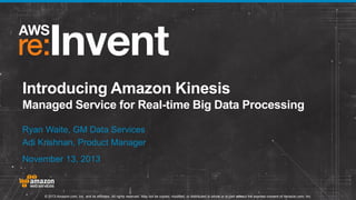 Introducing Amazon Kinesis
Managed Service for Real-time Big Data Processing
Ryan Waite, GM Data Services
Adi Krishnan, Product Manager
November 13, 2013

© 2013 Amazon.com, Inc. and its affiliates. All rights reserved. May not be copied, modified, or distributed in whole or in part without the express consent of Amazon.com, Inc.

 