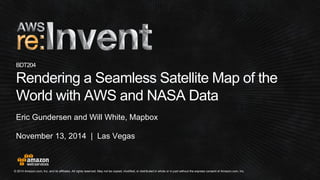 © 2014 Amazon.com, Inc. and its affiliates. All rights reserved. May not be copied, modified, or distributed in whole or in partwithout the express consent of Amazon.com, Inc. 
November 13, 2014 | Las Vegas 
BDT204Rendering a Seamless Satellite Map of the World with AWS and NASA Data 
Eric Gundersenand Will White, Mapbox  