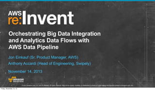 Orchestrating Big Data Integration
and Analytics Data Flows with
AWS Data Pipeline
Jon Einkauf (Sr. Product Manager, AWS)
Anthony Accardi (Head of Engineering, Swipely)
November 14, 2013

© 2013 Amazon.com, Inc. and its affiliates. All rights reserved. May not be copied, modified, or distributed in whole or in part without the express consent of Amazon.com, Inc.
Friday, November 15, 13

 