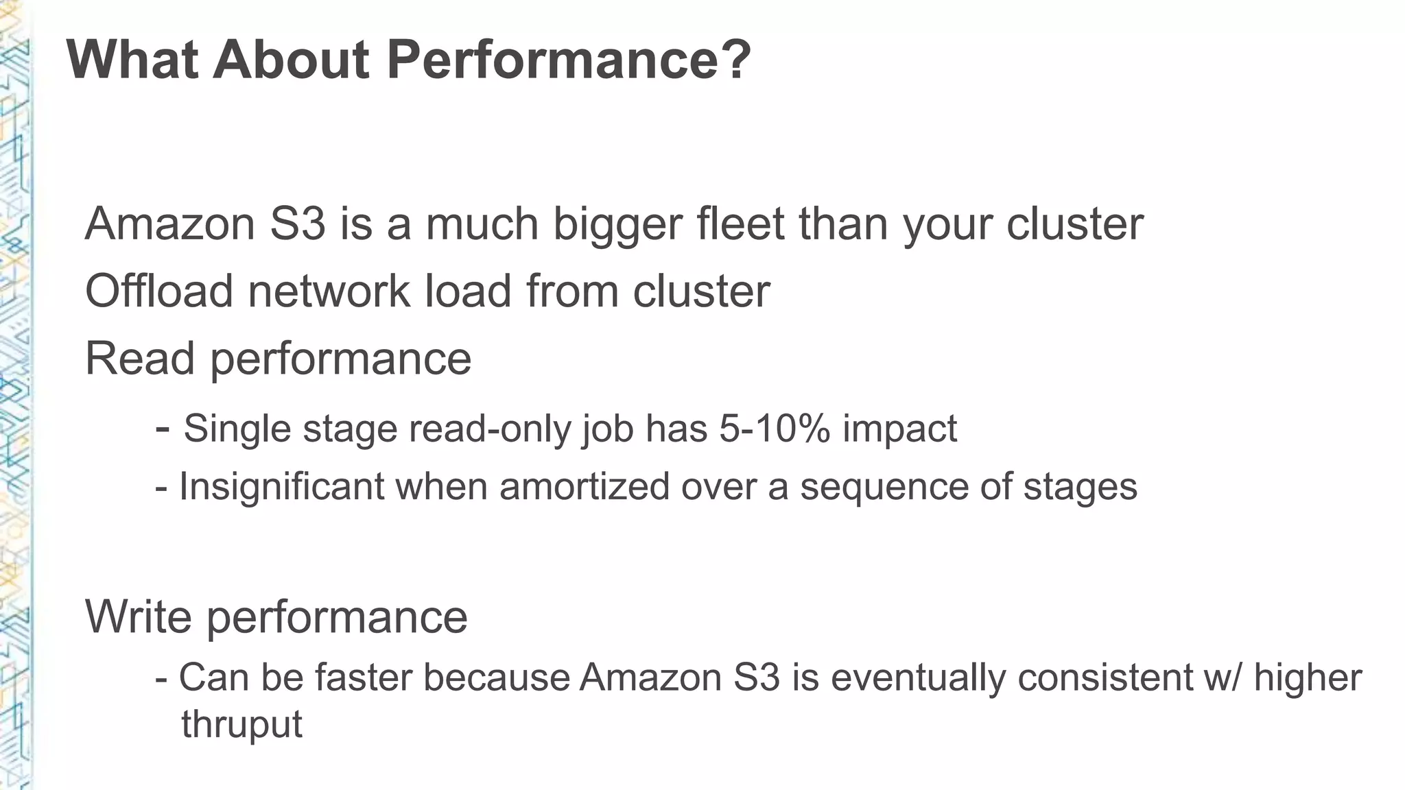 What About Performance?
Amazon S3 is a much bigger fleet than your cluster
Offload network load from cluster
Read performance
- Single stage read-only job has 5-10% impact
- Insignificant when amortized over a sequence of stages
Write performance
- Can be faster because Amazon S3 is eventually consistent w/ higher
thruput
 