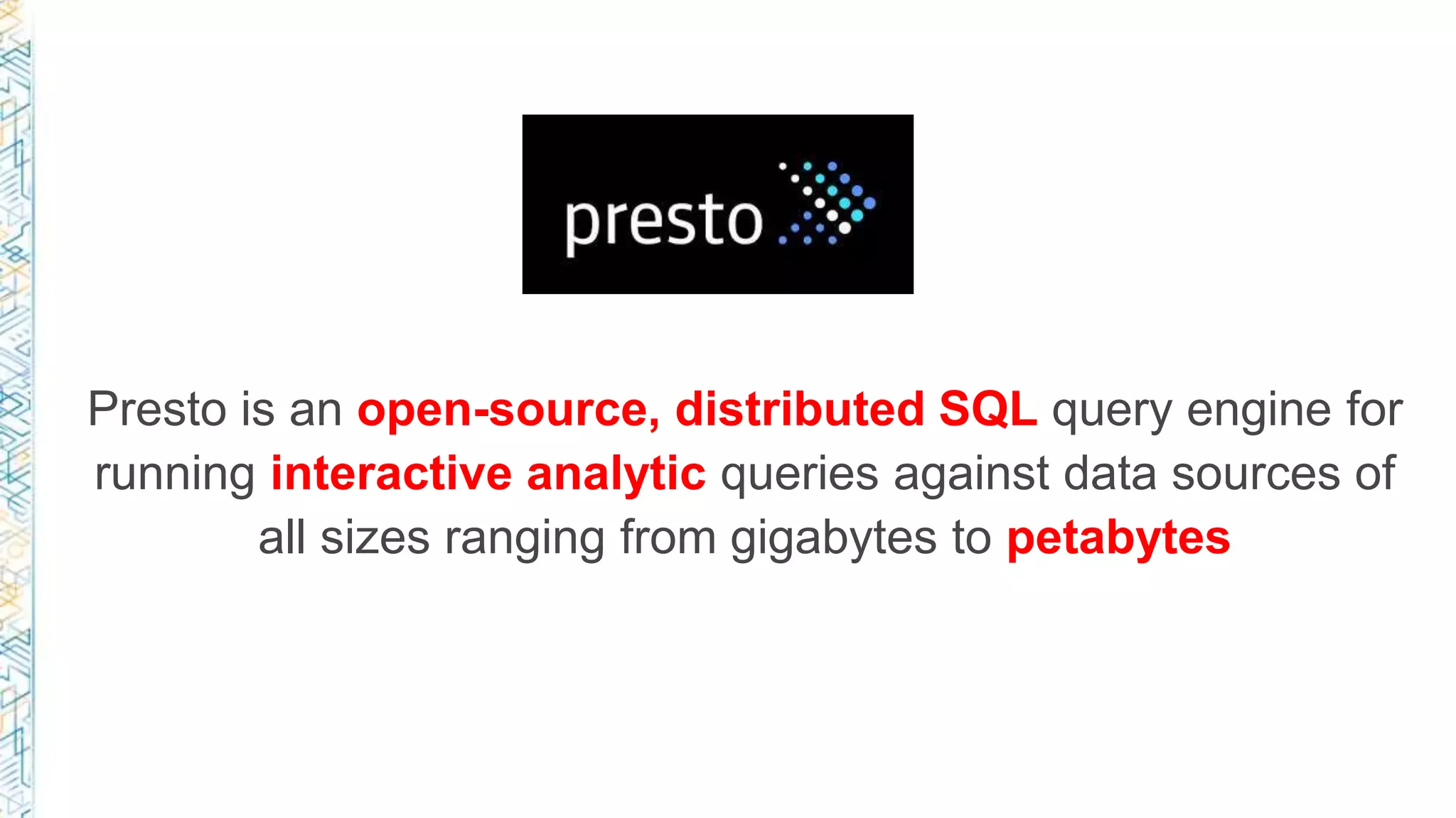 Presto is an open-source, distributed SQL query engine for
running interactive analytic queries against data sources of
all sizes ranging from gigabytes to petabytes
 