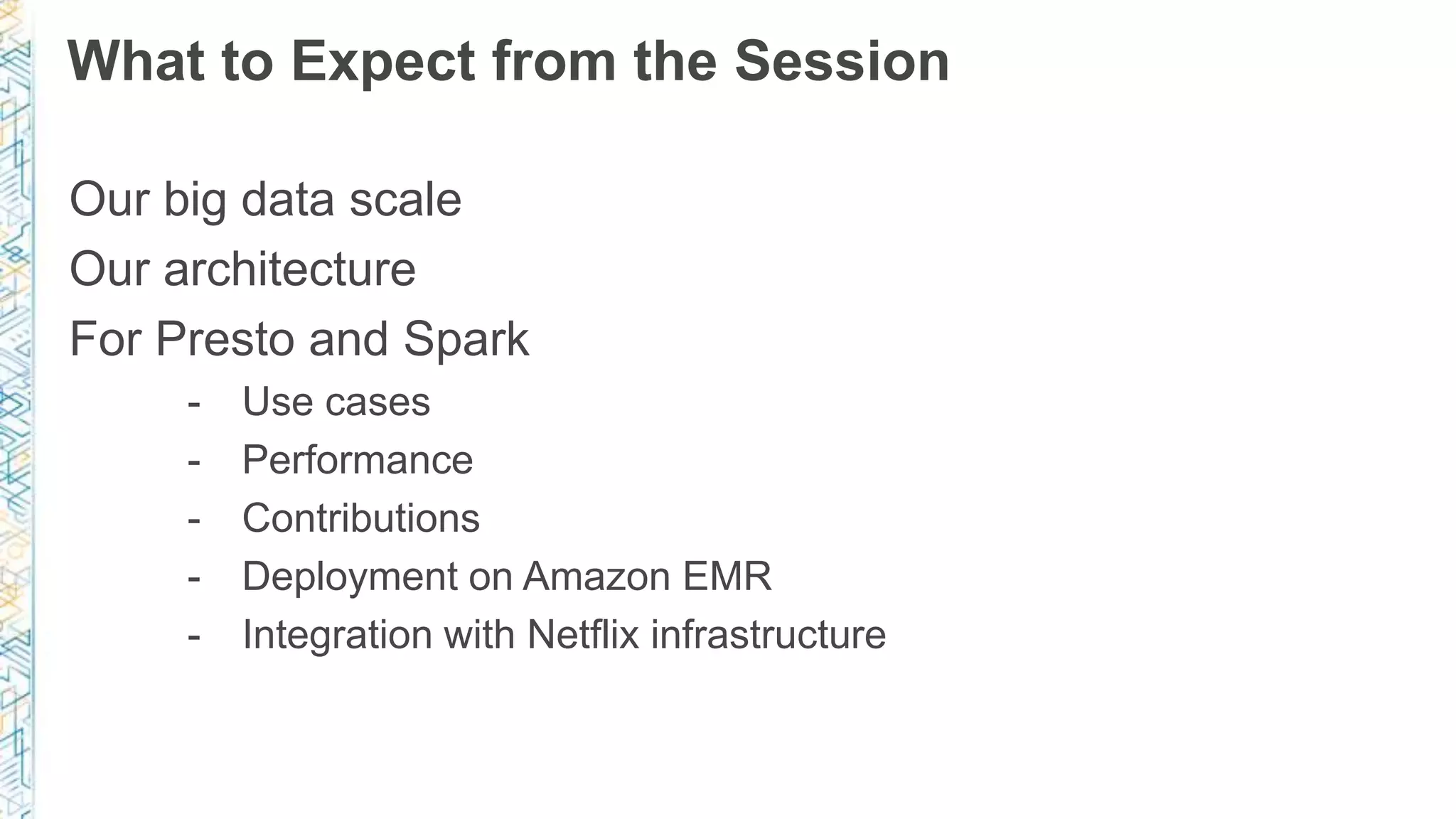 What to Expect from the Session
Our big data scale
Our architecture
For Presto and Spark
- Use cases
- Performance
- Contributions
- Deployment on Amazon EMR
- Integration with Netflix infrastructure
 