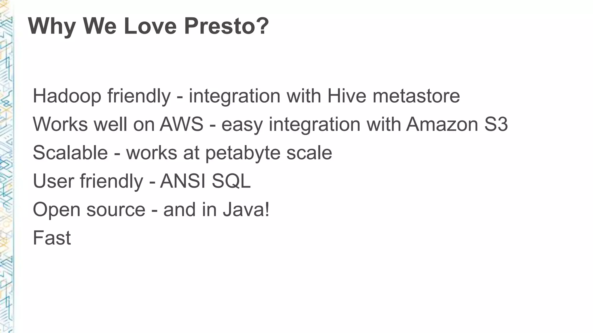 Why We Love Presto?
Hadoop friendly - integration with Hive metastore
Works well on AWS - easy integration with Amazon S3
Scalable - works at petabyte scale
User friendly - ANSI SQL
Open source - and in Java!
Fast
 