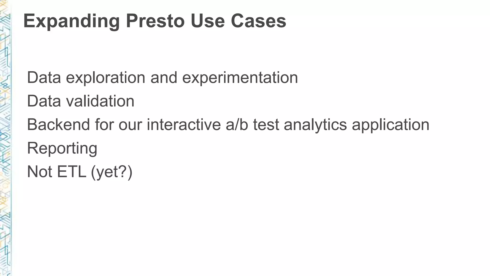 Expanding Presto Use Cases
Data exploration and experimentation
Data validation
Backend for our interactive a/b test analytics application
Reporting
Not ETL (yet?)
 