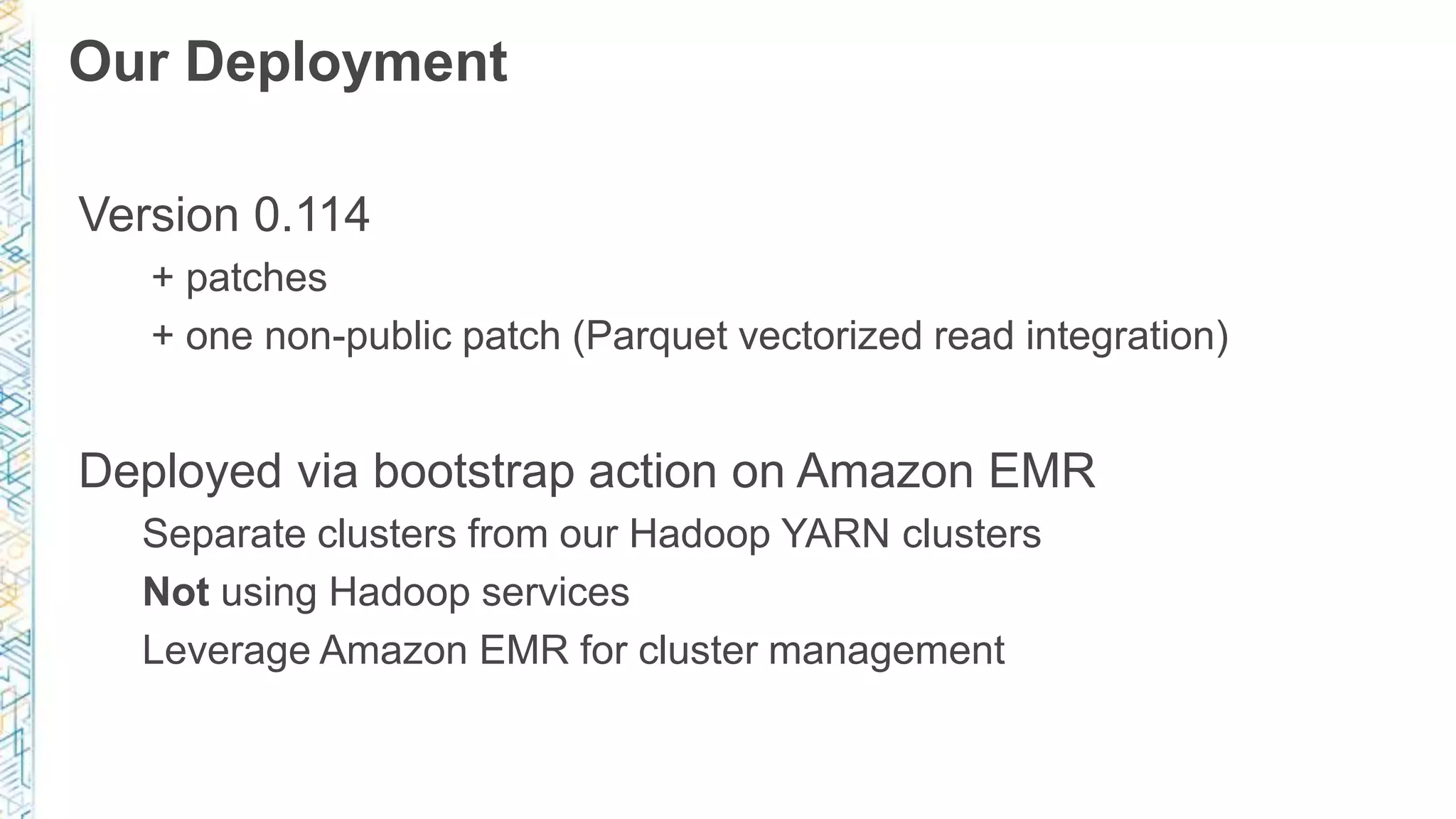 Our Deployment
Version 0.114
+ patches
+ one non-public patch (Parquet vectorized read integration)
Deployed via bootstrap action on Amazon EMR
Separate clusters from our Hadoop YARN clusters
Not using Hadoop services
Leverage Amazon EMR for cluster management
 