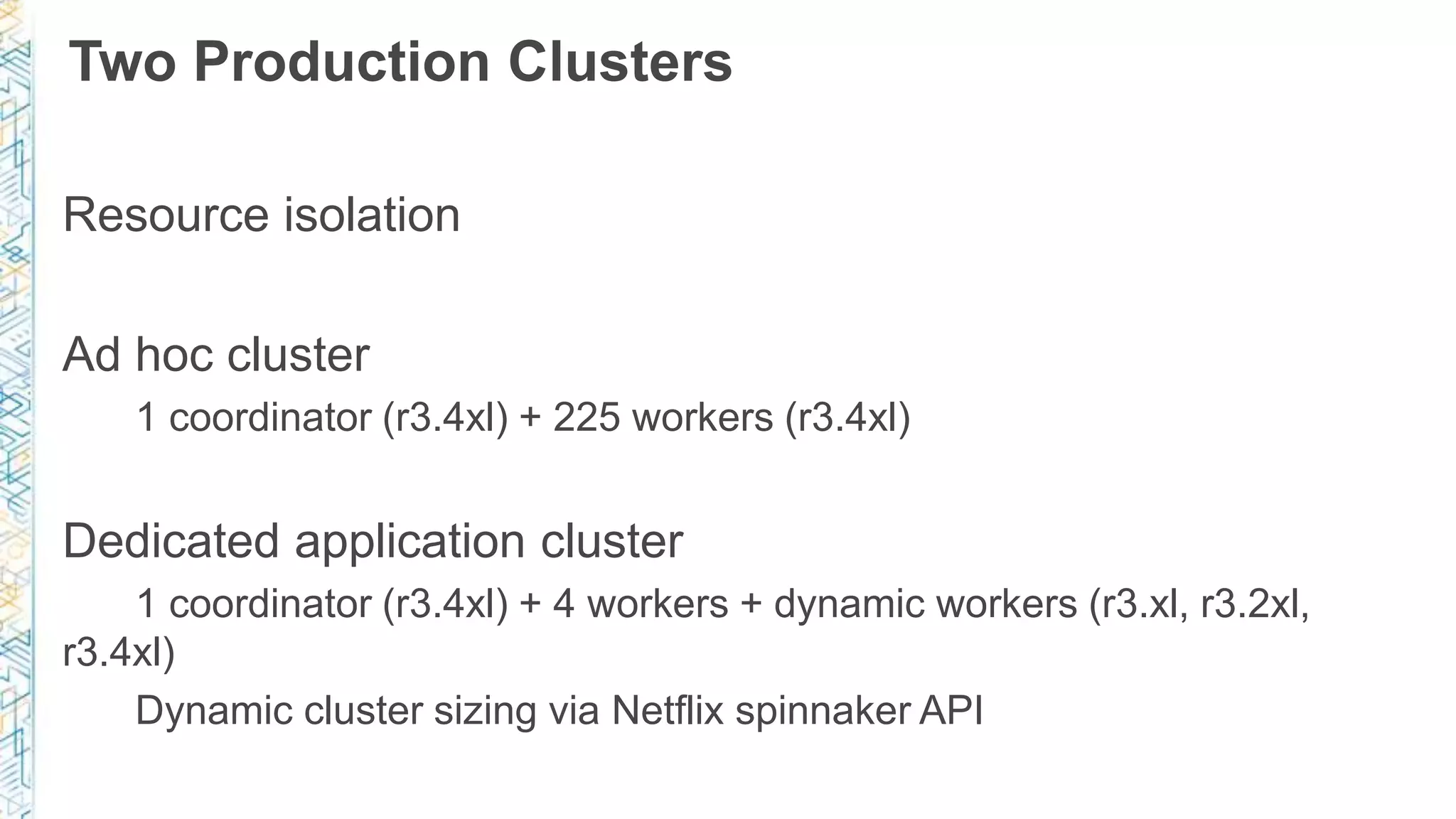 Two Production Clusters
Resource isolation
Ad hoc cluster
1 coordinator (r3.4xl) + 225 workers (r3.4xl)
Dedicated application cluster
1 coordinator (r3.4xl) + 4 workers + dynamic workers (r3.xl, r3.2xl,
r3.4xl)
Dynamic cluster sizing via Netflix spinnaker API
 