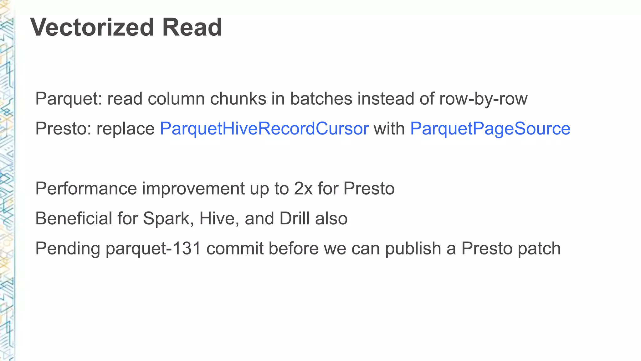 Vectorized Read
Parquet: read column chunks in batches instead of row-by-row
Presto: replace ParquetHiveRecordCursor with ParquetPageSource
Performance improvement up to 2x for Presto
Beneficial for Spark, Hive, and Drill also
Pending parquet-131 commit before we can publish a Presto patch
 