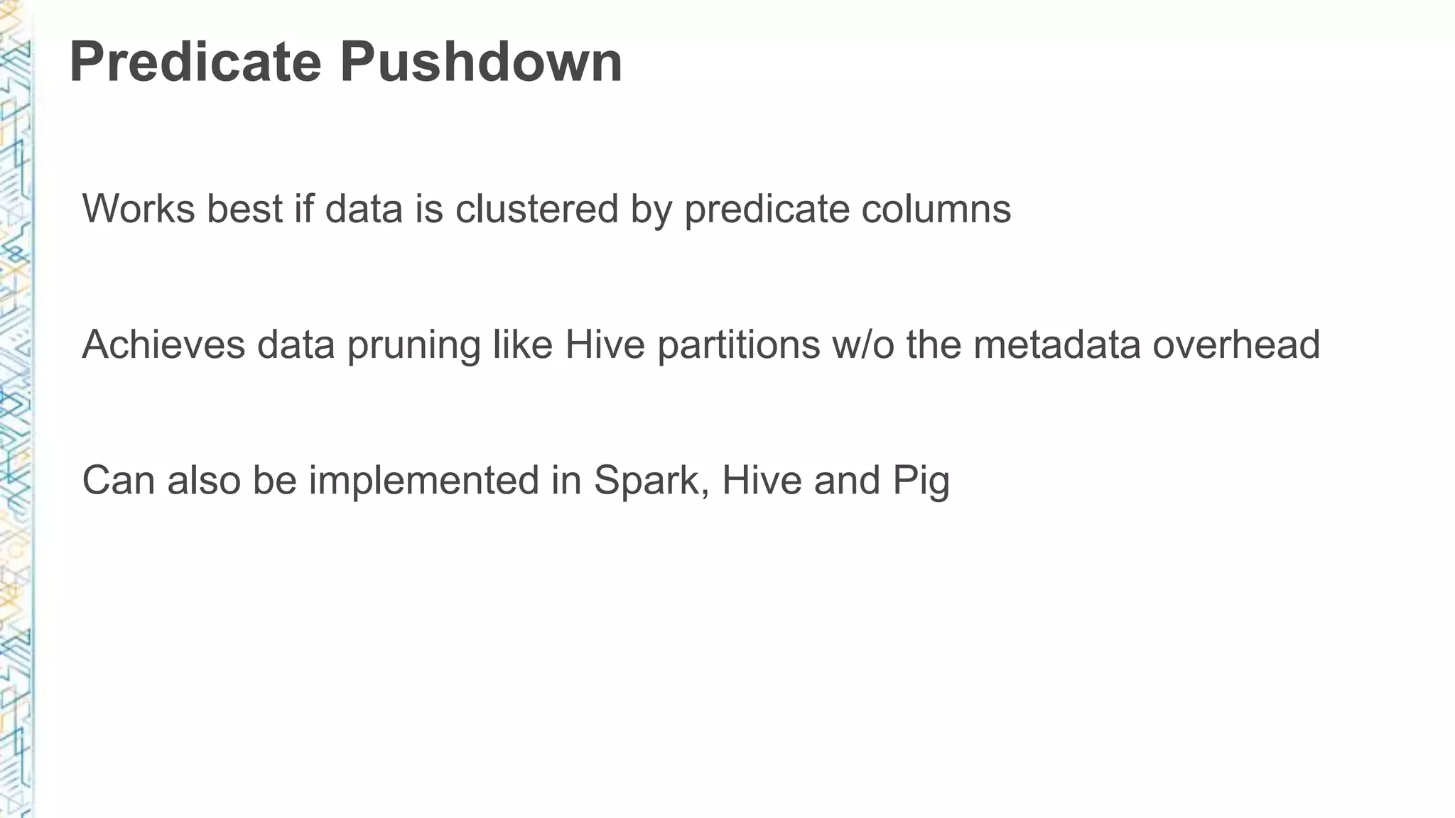 Predicate Pushdown
Works best if data is clustered by predicate columns
Achieves data pruning like Hive partitions w/o the metadata overhead
Can also be implemented in Spark, Hive and Pig
 