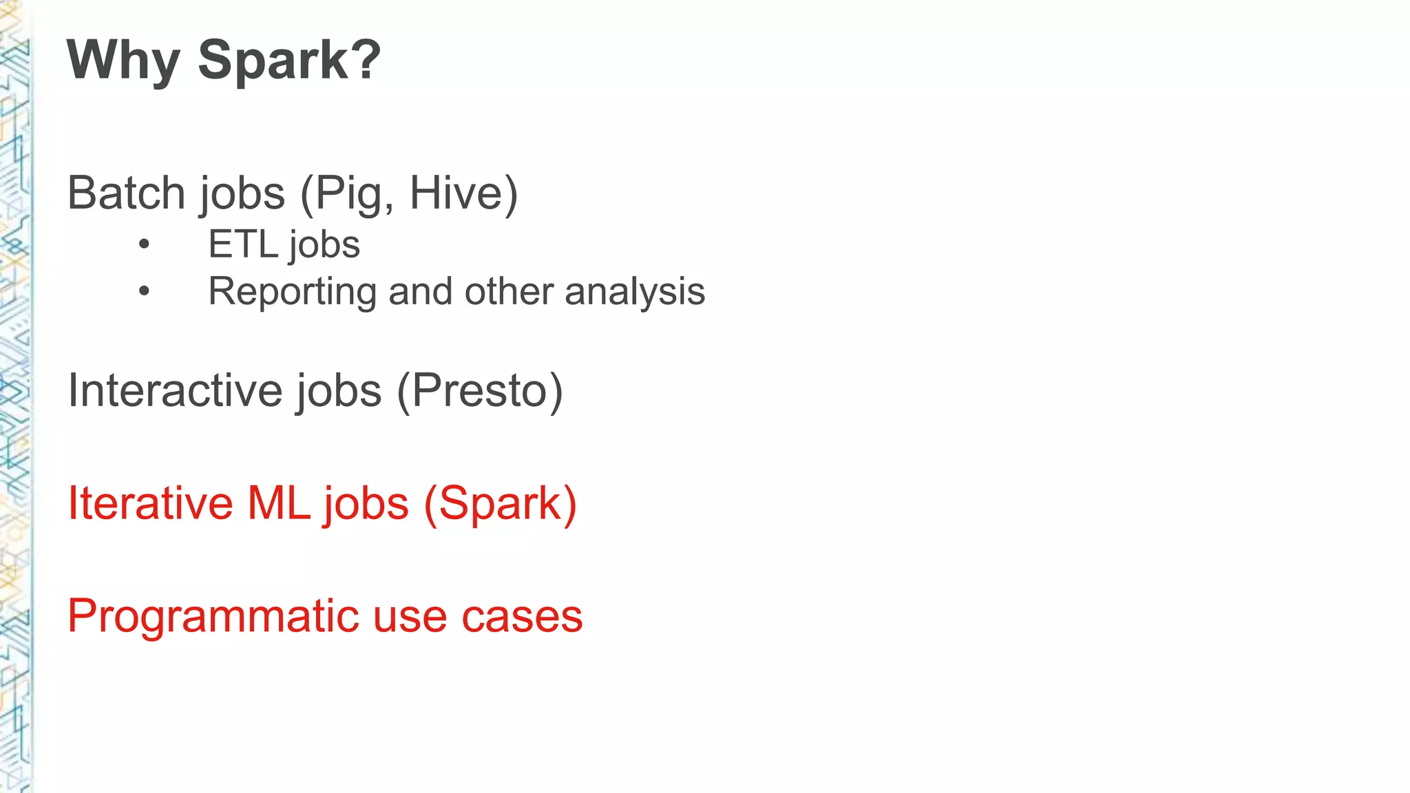 Why Spark?
Batch jobs (Pig, Hive)
• ETL jobs
• Reporting and other analysis
Interactive jobs (Presto)
Iterative ML jobs (Spark)
Programmatic use cases
 