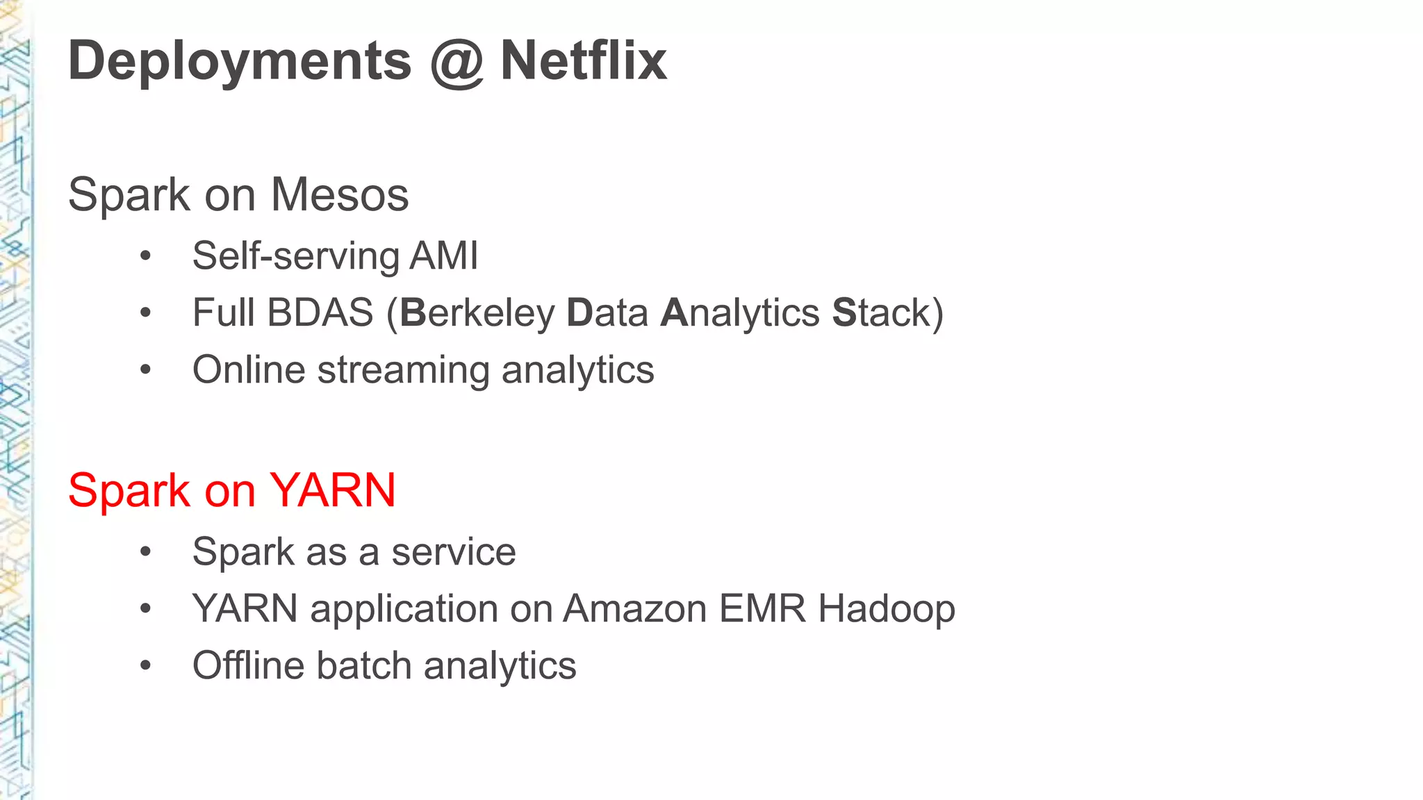 Deployments @ Netflix
Spark on Mesos
• Self-serving AMI
• Full BDAS (Berkeley Data Analytics Stack)
• Online streaming analytics
Spark on YARN
• Spark as a service
• YARN application on Amazon EMR Hadoop
• Offline batch analytics
 