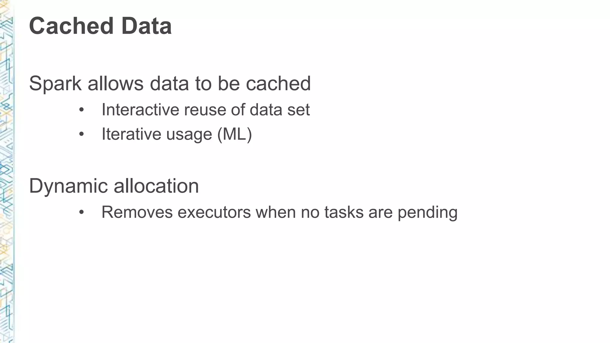 Cached Data
Spark allows data to be cached
• Interactive reuse of data set
• Iterative usage (ML)
Dynamic allocation
• Removes executors when no tasks are pending
 