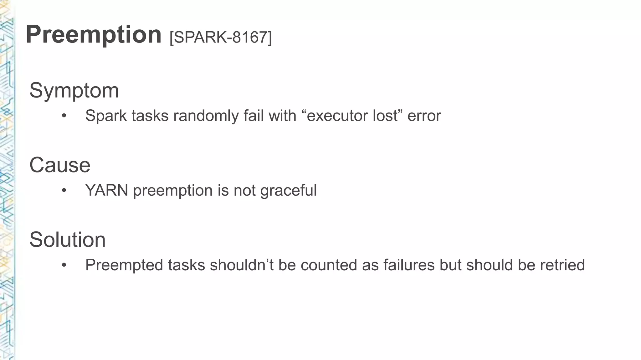 Preemption [SPARK-8167]
Symptom
• Spark tasks randomly fail with “executor lost” error
Cause
• YARN preemption is not graceful
Solution
• Preempted tasks shouldn’t be counted as failures but should be retried
 