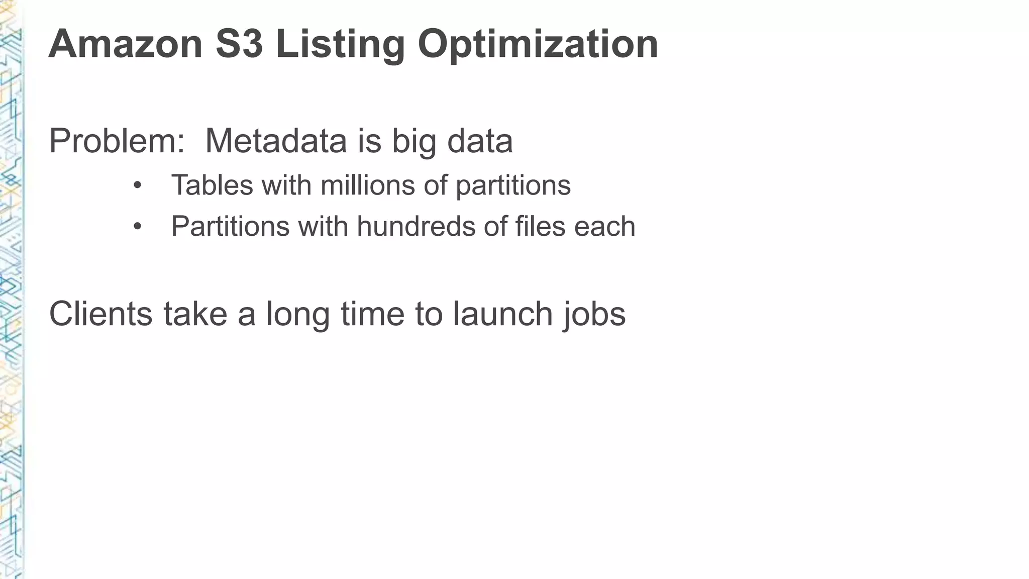 Amazon S3 Listing Optimization
Problem: Metadata is big data
• Tables with millions of partitions
• Partitions with hundreds of files each
Clients take a long time to launch jobs
 