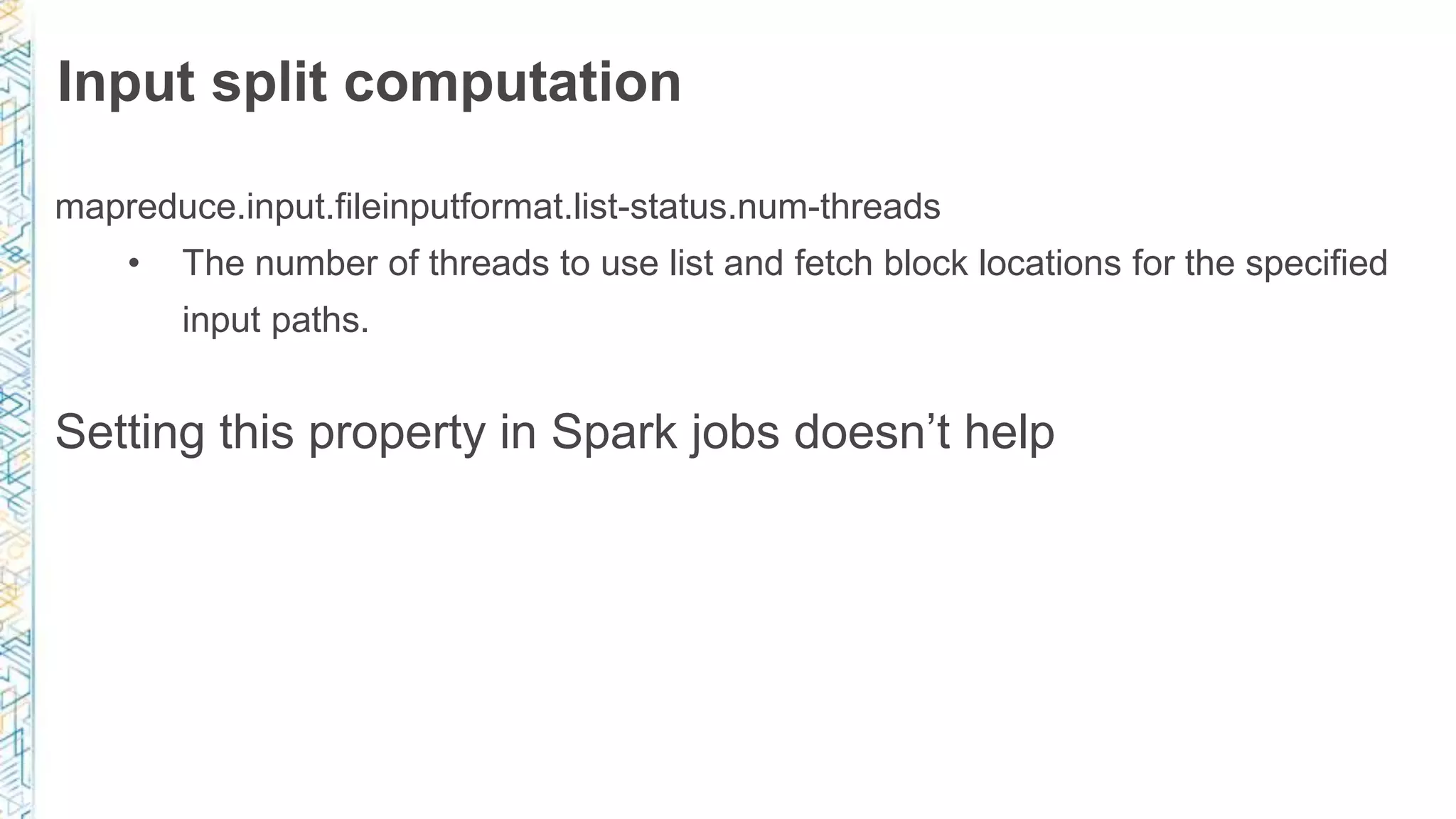 Input split computation
mapreduce.input.fileinputformat.list-status.num-threads
• The number of threads to use list and fetch block locations for the specified
input paths.
Setting this property in Spark jobs doesn’t help
 