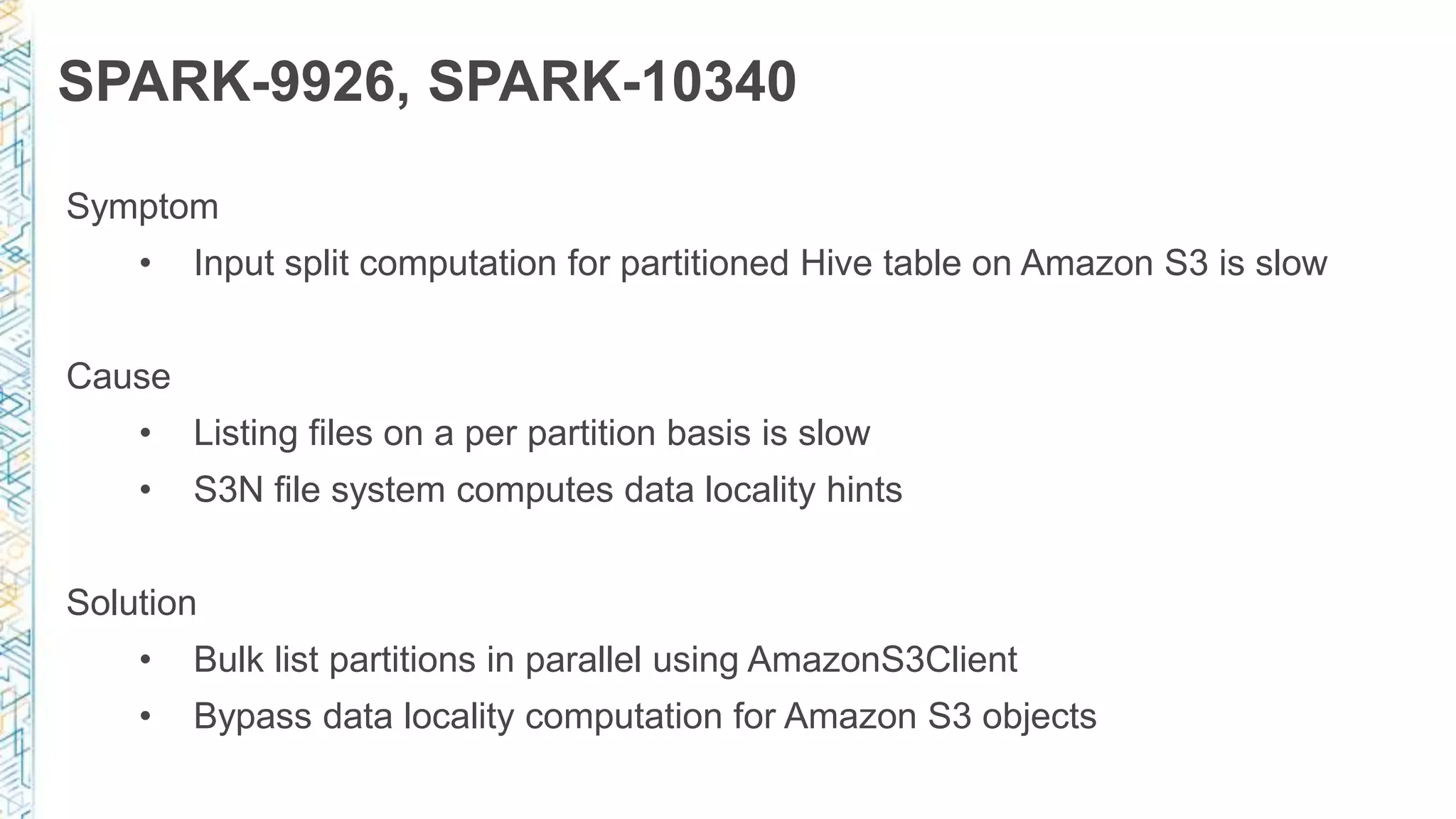 SPARK-9926, SPARK-10340
Symptom
• Input split computation for partitioned Hive table on Amazon S3 is slow
Cause
• Listing files on a per partition basis is slow
• S3N file system computes data locality hints
Solution
• Bulk list partitions in parallel using AmazonS3Client
• Bypass data locality computation for Amazon S3 objects
 