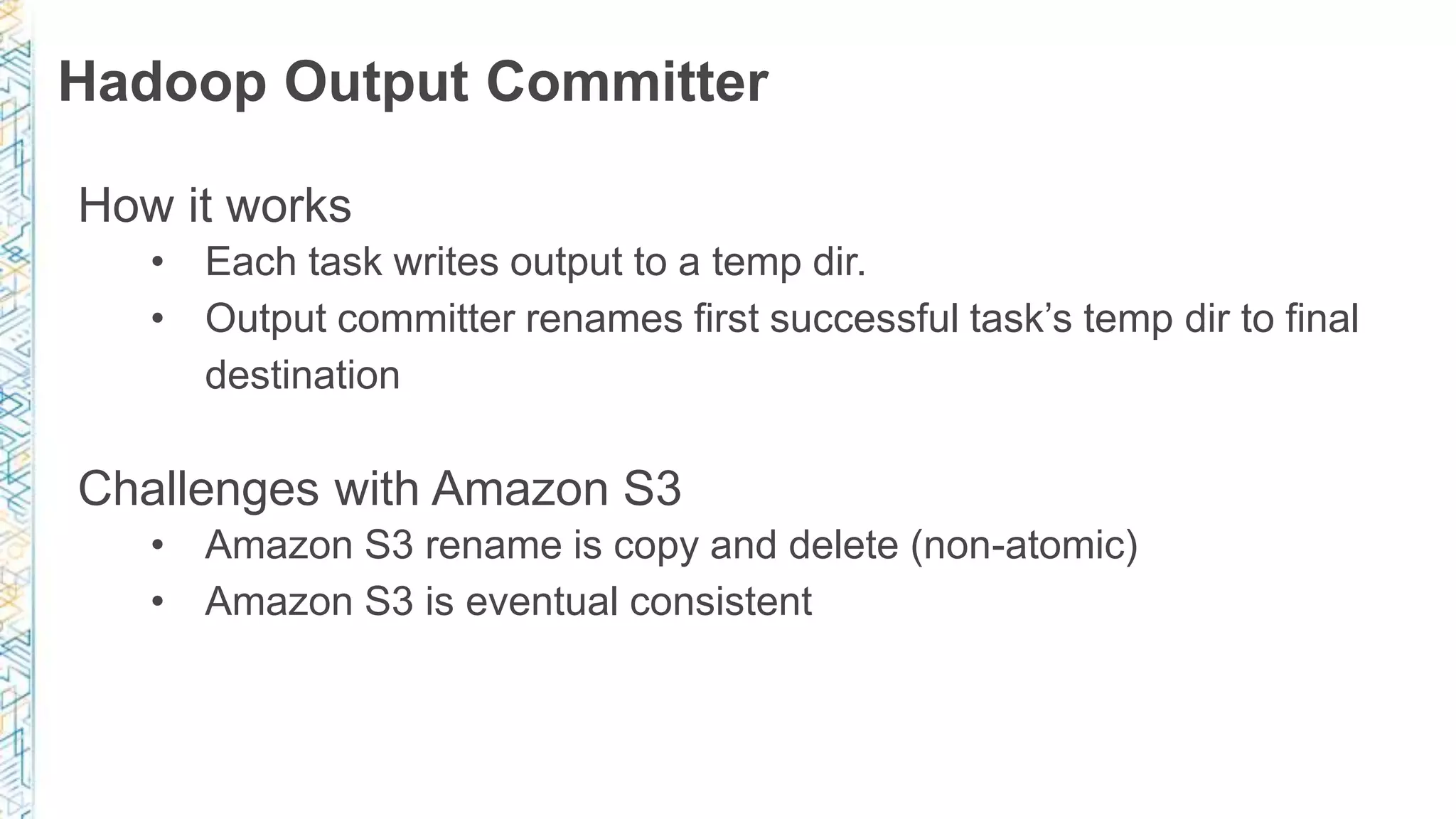 Hadoop Output Committer
How it works
• Each task writes output to a temp dir.
• Output committer renames first successful task’s temp dir to final
destination
Challenges with Amazon S3
• Amazon S3 rename is copy and delete (non-atomic)
• Amazon S3 is eventual consistent
 