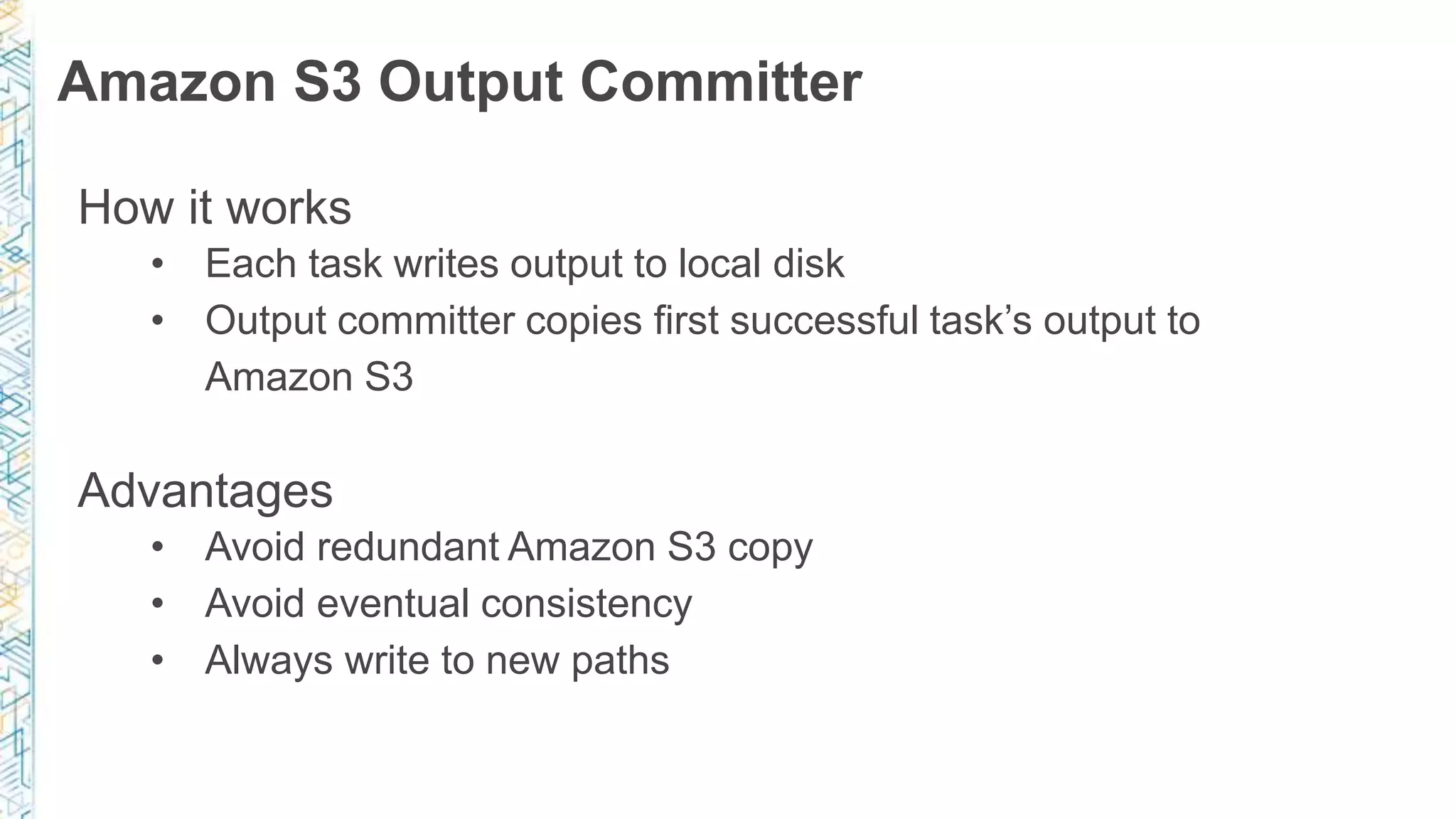 Amazon S3 Output Committer
How it works
• Each task writes output to local disk
• Output committer copies first successful task’s output to
Amazon S3
Advantages
• Avoid redundant Amazon S3 copy
• Avoid eventual consistency
• Always write to new paths
 
