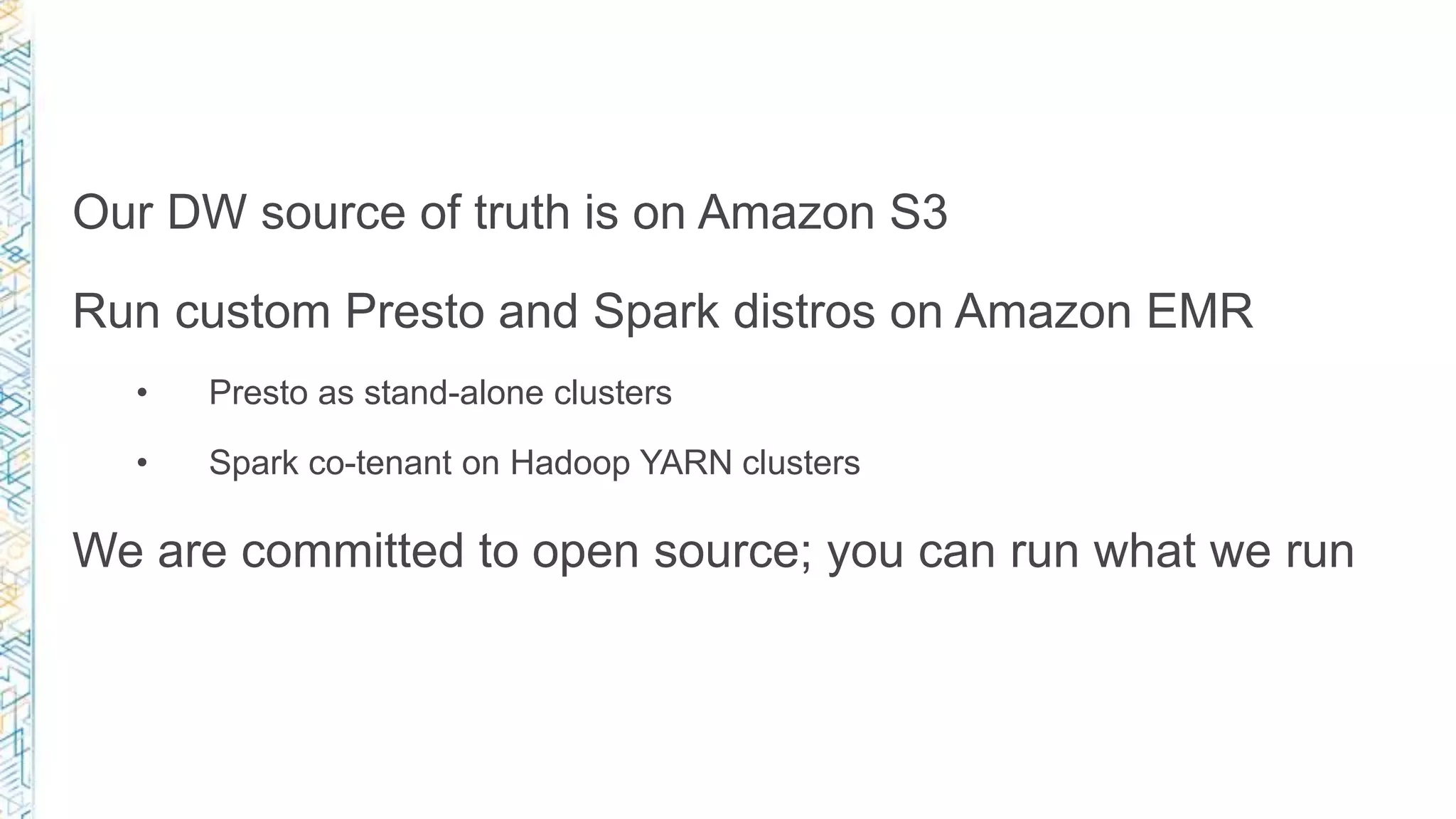 Our DW source of truth is on Amazon S3
Run custom Presto and Spark distros on Amazon EMR
• Presto as stand-alone clusters
• Spark co-tenant on Hadoop YARN clusters
We are committed to open source; you can run what we run
 